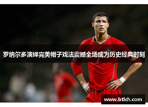 罗纳尔多演绎完美帽子戏法震撼全场成为历史经典时刻