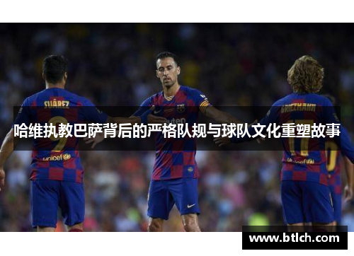 哈维执教巴萨背后的严格队规与球队文化重塑故事
