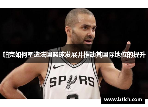 帕克如何塑造法国篮球发展并推动其国际地位的提升
