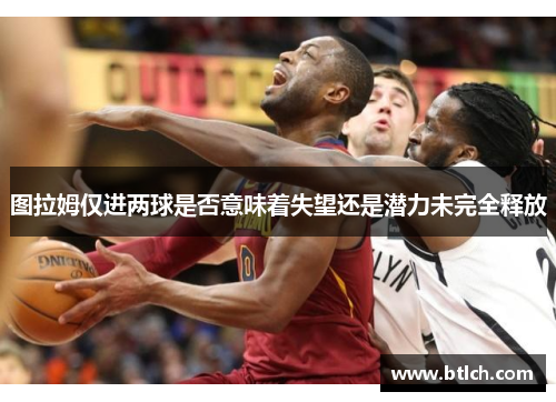 图拉姆仅进两球是否意味着失望还是潜力未完全释放