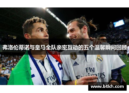 弗洛伦蒂诺与皇马全队亲密互动的五个温馨瞬间回顾
