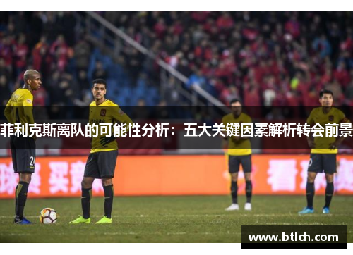 菲利克斯离队的可能性分析：五大关键因素解析转会前景