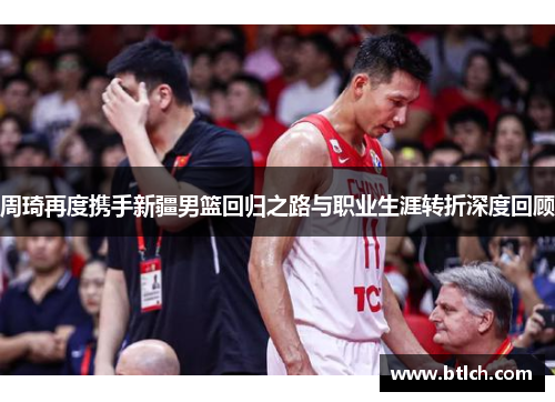 周琦再度携手新疆男篮回归之路与职业生涯转折深度回顾