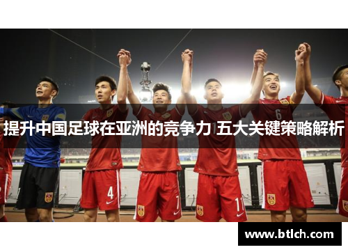 提升中国足球在亚洲的竞争力 五大关键策略解析