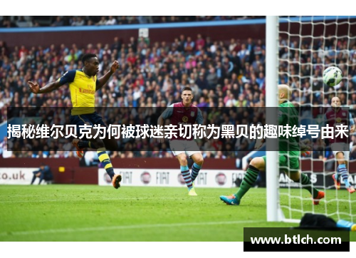 揭秘维尔贝克为何被球迷亲切称为黑贝的趣味绰号由来