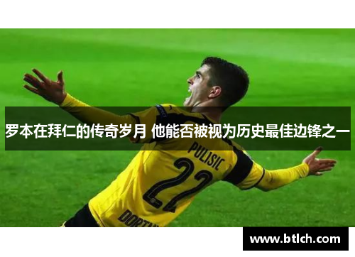 罗本在拜仁的传奇岁月 他能否被视为历史最佳边锋之一 罗本在拜仁的传奇岁月 他能否被视为历史最佳边锋之一